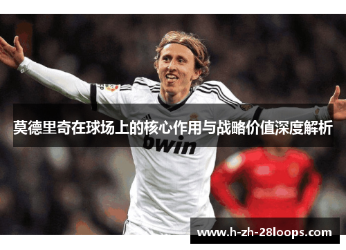 莫德里奇在球场上的核心作用与战略价值深度解析 莫德里奇在球场上的核心作用与战略价值深度解析