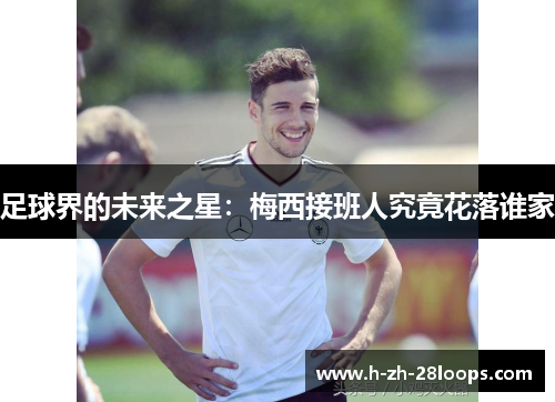 足球界的未来之星:梅西接班人究竟花落谁家 足球界的未来之星:梅西接班人究竟花落谁家