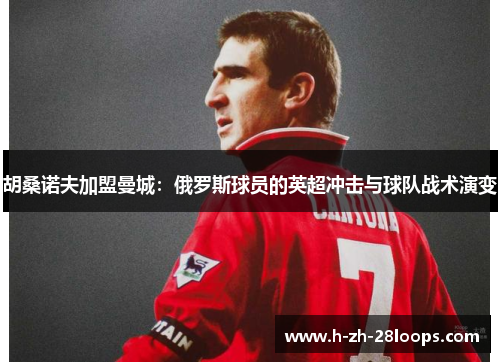 胡桑诺夫加盟曼城:俄罗斯球员的英超冲击与球队战术演变 胡桑诺夫加盟曼城:俄罗斯球员的英超冲击与球队战术演变