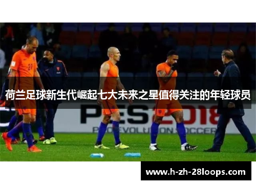 荷兰足球新生代崛起七大未来之星值得关注的年轻球员