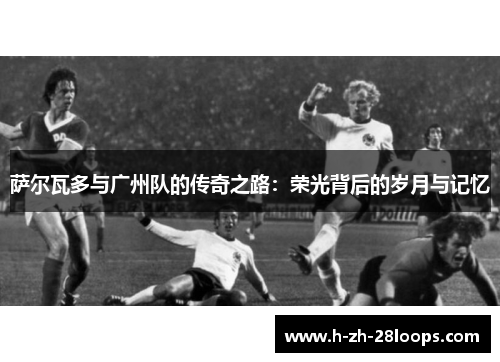 萨尔瓦多与广州队的传奇之路:荣光背后的岁月与记忆 萨尔瓦多与广州队的传奇之路:荣光背后的岁月与记忆