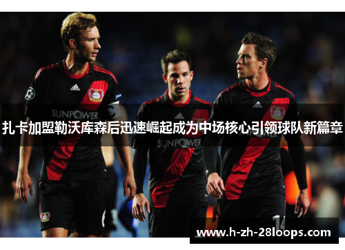 扎卡加盟勒沃库森后迅速崛起成为中场核心引领球队新篇章